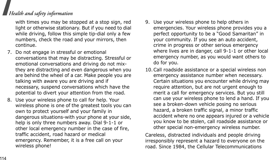 114Health and safety informationwith times you may be stopped at a stop sign, red light or otherwise stationary. But if you need to dial while driving, follow this simple tip-dial only a few numbers, check the road and your mirrors, then continue.7. Do not engage in stressful or emotional conversations that may be distracting. Stressful or emotional conversations and driving do not mix-they are distracting and even dangerous when you are behind the wheel of a car. Make people you are talking with aware you are driving and if necessary, suspend conversations which have the potential to divert your attention from the road.8. Use your wireless phone to call for help. Your wireless phone is one of the greatest tools you can own to protect yourself and your family in dangerous situations-with your phone at your side, help is only three numbers away. Dial 9-1-1 or other local emergency number in the case of fire, traffic accident, road hazard or medical emergency. Remember, it is a free call on your wireless phone!9. Use your wireless phone to help others in emergencies. Your wireless phone provides you a perfect opportunity to be a “Good Samaritan” in your community. If you see an auto accident, crime in progress or other serious emergency where lives are in danger, call 9-1-1 or other local emergency number, as you would want others to do for you.10. Call roadside assistance or a special wireless non emergency assistance number when necessary. Certain situations you encounter while driving may require attention, but are not urgent enough to merit a call for emergency services. But you still can use your wireless phone to lend a hand. If you see a broken-down vehicle posing no serious hazard, a broken traffic signal, a minor traffic accident where no one appears injured or a vehicle you know to be stolen, call roadside assistance or other special non-emergency wireless number.Careless, distracted individuals and people driving irresponsibly represent a hazard to everyone on the road. Since 1984, the Cellular Telecommunications 