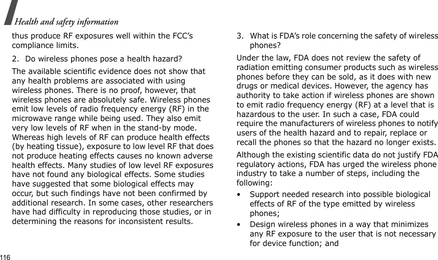 116Health and safety informationthus produce RF exposures well within the FCC’s compliance limits.2. Do wireless phones pose a health hazard?The available scientific evidence does not show that any health problems are associated with using wireless phones. There is no proof, however, that wireless phones are absolutely safe. Wireless phones emit low levels of radio frequency energy (RF) in the microwave range while being used. They also emit very low levels of RF when in the stand-by mode. Whereas high levels of RF can produce health effects (by heating tissue), exposure to low level RF that does not produce heating effects causes no known adverse health effects. Many studies of low level RF exposures have not found any biological effects. Some studies have suggested that some biological effects may occur, but such findings have not been confirmed by additional research. In some cases, other researchers have had difficulty in reproducing those studies, or in determining the reasons for inconsistent results.3. What is FDA’s role concerning the safety of wireless phones?Under the law, FDA does not review the safety of radiation emitting consumer products such as wireless phones before they can be sold, as it does with new drugs or medical devices. However, the agency has authority to take action if wireless phones are shown to emit radio frequency energy (RF) at a level that is hazardous to the user. In such a case, FDA could require the manufacturers of wireless phones to notify users of the health hazard and to repair, replace or recall the phones so that the hazard no longer exists.Although the existing scientific data do not justify FDA regulatory actions, FDA has urged the wireless phone industry to take a number of steps, including the following:• Support needed research into possible biological effects of RF of the type emitted by wireless phones;• Design wireless phones in a way that minimizes any RF exposure to the user that is not necessary for device function; and