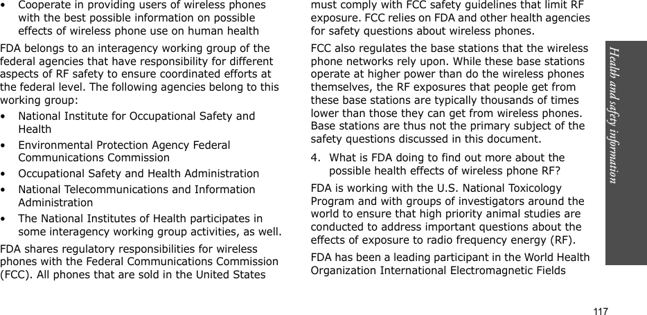Health and safety information    117• Cooperate in providing users of wireless phones with the best possible information on possible effects of wireless phone use on human healthFDA belongs to an interagency working group of the federal agencies that have responsibility for different aspects of RF safety to ensure coordinated efforts at the federal level. The following agencies belong to this working group:• National Institute for Occupational Safety and Health• Environmental Protection Agency Federal Communications Commission• Occupational Safety and Health Administration• National Telecommunications and Information Administration• The National Institutes of Health participates in some interagency working group activities, as well.FDA shares regulatory responsibilities for wireless phones with the Federal Communications Commission (FCC). All phones that are sold in the United States must comply with FCC safety guidelines that limit RF exposure. FCC relies on FDA and other health agencies for safety questions about wireless phones.FCC also regulates the base stations that the wireless phone networks rely upon. While these base stations operate at higher power than do the wireless phones themselves, the RF exposures that people get from these base stations are typically thousands of times lower than those they can get from wireless phones. Base stations are thus not the primary subject of the safety questions discussed in this document.4. What is FDA doing to find out more about the possible health effects of wireless phone RF?FDA is working with the U.S. National Toxicology Program and with groups of investigators around the world to ensure that high priority animal studies are conducted to address important questions about the effects of exposure to radio frequency energy (RF).FDA has been a leading participant in the World Health Organization International Electromagnetic Fields 
