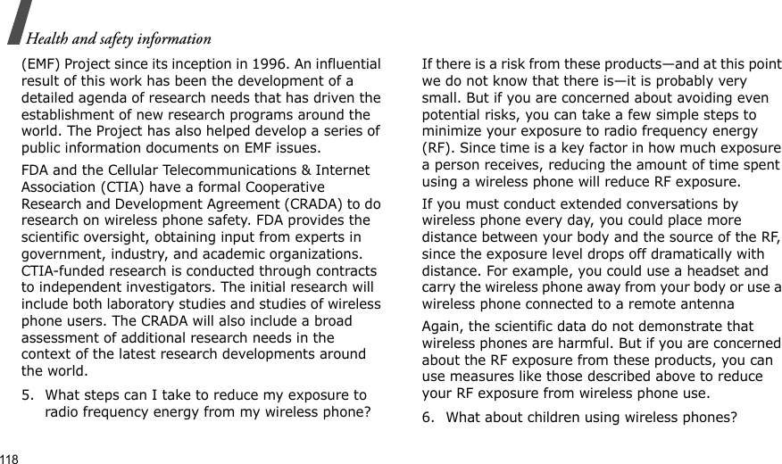 118Health and safety information(EMF) Project since its inception in 1996. An influential result of this work has been the development of a detailed agenda of research needs that has driven the establishment of new research programs around the world. The Project has also helped develop a series of public information documents on EMF issues.FDA and the Cellular Telecommunications &amp; Internet Association (CTIA) have a formal Cooperative Research and Development Agreement (CRADA) to do research on wireless phone safety. FDA provides the scientific oversight, obtaining input from experts in government, industry, and academic organizations. CTIA-funded research is conducted through contracts to independent investigators. The initial research will include both laboratory studies and studies of wireless phone users. The CRADA will also include a broad assessment of additional research needs in the context of the latest research developments around the world.5. What steps can I take to reduce my exposure to radio frequency energy from my wireless phone?If there is a risk from these products—and at this point we do not know that there is—it is probably very small. But if you are concerned about avoiding even potential risks, you can take a few simple steps to minimize your exposure to radio frequency energy (RF). Since time is a key factor in how much exposure a person receives, reducing the amount of time spent using a wireless phone will reduce RF exposure.If you must conduct extended conversations by wireless phone every day, you could place more distance between your body and the source of the RF, since the exposure level drops off dramatically with distance. For example, you could use a headset and carry the wireless phone away from your body or use a wireless phone connected to a remote antennaAgain, the scientific data do not demonstrate that wireless phones are harmful. But if you are concerned about the RF exposure from these products, you can use measures like those described above to reduce your RF exposure from wireless phone use.6. What about children using wireless phones?