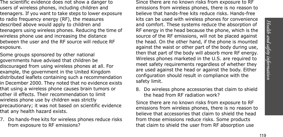 Health and safety information    119The scientific evidence does not show a danger to users of wireless phones, including children and teenagers. If you want to take steps to lower exposure to radio frequency energy (RF), the measures described above would apply to children and teenagers using wireless phones. Reducing the time of wireless phone use and increasing the distance between the user and the RF source will reduce RF exposure.Some groups sponsored by other national governments have advised that children be discouraged from using wireless phones at all. For example, the government in the United Kingdom distributed leaflets containing such a recommendation in December 2000. They noted that no evidence exists that using a wireless phone causes brain tumors or other ill effects. Their recommendation to limit wireless phone use by children was strictly precautionary; it was not based on scientific evidence that any health hazard exists.7. Do hands-free kits for wireless phones reduce risks from exposure to RF emissions?Since there are no known risks from exposure to RF emissions from wireless phones, there is no reason to believe that hands-free kits reduce risks. Hands-free kits can be used with wireless phones for convenience and comfort. These systems reduce the absorption of RF energy in the head because the phone, which is the source of the RF emissions, will not be placed against the head. On the other hand, if the phone is mounted against the waist or other part of the body during use, then that part of the body will absorb more RF energy. Wireless phones marketed in the U.S. are required to meet safety requirements regardless of whether they are used against the head or against the body. Either configuration should result in compliance with the safety limit.8. Do wireless phone accessories that claim to shield the head from RF radiation work?Since there are no known risks from exposure to RF emissions from wireless phones, there is no reason to believe that accessories that claim to shield the head from those emissions reduce risks. Some products that claim to shield the user from RF absorption use 