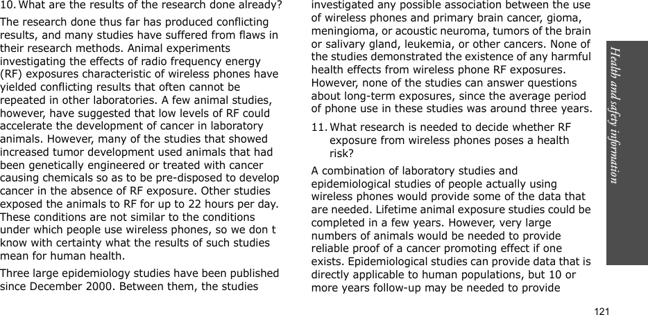 Health and safety information    12110. What are the results of the research done already?The research done thus far has produced conflicting results, and many studies have suffered from flaws in their research methods. Animal experiments investigating the effects of radio frequency energy (RF) exposures characteristic of wireless phones have yielded conflicting results that often cannot be repeated in other laboratories. A few animal studies, however, have suggested that low levels of RF could accelerate the development of cancer in laboratory animals. However, many of the studies that showed increased tumor development used animals that had been genetically engineered or treated with cancer causing chemicals so as to be pre-disposed to develop cancer in the absence of RF exposure. Other studies exposed the animals to RF for up to 22 hours per day. These conditions are not similar to the conditions under which people use wireless phones, so we don t know with certainty what the results of such studies mean for human health.Three large epidemiology studies have been published since December 2000. Between them, the studies investigated any possible association between the use of wireless phones and primary brain cancer, gioma, meningioma, or acoustic neuroma, tumors of the brain or salivary gland, leukemia, or other cancers. None of the studies demonstrated the existence of any harmful health effects from wireless phone RF exposures. However, none of the studies can answer questions about long-term exposures, since the average period of phone use in these studies was around three years.11. What research is needed to decide whether RF exposure from wireless phones poses a health risk?A combination of laboratory studies and epidemiological studies of people actually using wireless phones would provide some of the data that are needed. Lifetime animal exposure studies could be completed in a few years. However, very large numbers of animals would be needed to provide reliable proof of a cancer promoting effect if one exists. Epidemiological studies can provide data that is directly applicable to human populations, but 10 or more years follow-up may be needed to provide 