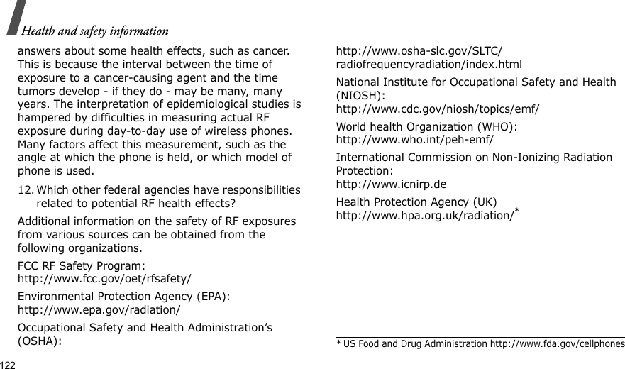 122Health and safety informationanswers about some health effects, such as cancer. This is because the interval between the time of exposure to a cancer-causing agent and the time tumors develop - if they do - may be many, many years. The interpretation of epidemiological studies is hampered by difficulties in measuring actual RF exposure during day-to-day use of wireless phones. Many factors affect this measurement, such as the angle at which the phone is held, or which model of phone is used.12. Which other federal agencies have responsibilities related to potential RF health effects?Additional information on the safety of RF exposures from various sources can be obtained from the following organizations.FCC RF Safety Program:http://www.fcc.gov/oet/rfsafety/Environmental Protection Agency (EPA):http://www.epa.gov/radiation/Occupational Safety and Health Administration’s (OSHA):http://www.osha-slc.gov/SLTC/radiofrequencyradiation/index.htmlNational Institute for Occupational Safety and Health (NIOSH):http://www.cdc.gov/niosh/topics/emf/World health Organization (WHO):http://www.who.int/peh-emf/International Commission on Non-Ionizing Radiation Protection:http://www.icnirp.deHealth Protection Agency (UK) http://www.hpa.org.uk/radiation/** US Food and Drug Administration http://www.fda.gov/cellphones