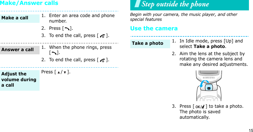 15Make/Answer callsStep outside the phoneBegin with your camera, the music player, and other special featuresUse the camera1. Enter an area code and phone number.2. Press [ ].3. To end the call, press [ ].1. When the phone rings, press [].2. To end the call, press [ ].Press [ / ].Make a callAnswer a callAdjust the volume during a call1. In Idle mode, press [Up] and select Take a photo.2. Aim the lens at the subject by rotating the camera lens and make any desired adjustments.3. Press [ ] to take a photo. The photo is saved automatically.Take a photo