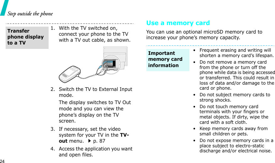 24Step outside the phoneUse a memory cardYou can use an optional microSD memory card to increase your phone’s memory capacity.1. With the TV switched on, connect your phone to the TV with a TV out cable, as shown.2. Switch the TV to External Input mode.The display switches to TV Out mode and you can view the phone’s display on the TV screen.3. If necessary, set the video system for your TV in the TV-out menu. p. 874. Access the application you want and open files.Transfer phone display to a TV• Frequent erasing and writing will shorten a memory card’s lifespan.• Do not remove a memory card from the phone or turn off the phone while data is being accessed or transferred. This could result in loss of data and/or damage to the card or phone.• Do not subject memory cards to strong shocks.• Do not touch memory card terminals with your fingers or metal objects. If dirty, wipe the card with a soft cloth.• Keep memory cards away from small children or pets.• Do not expose memory cards in a place subject to electro-static discharge and/or electrical noise.Important memory card information