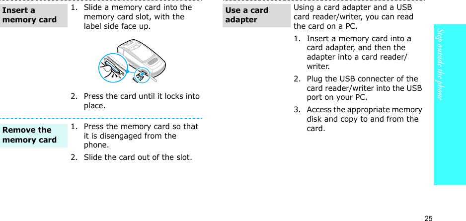 25Step outside the phone1. Slide a memory card into the memory card slot, with the label side face up.2. Press the card until it locks into place.1. Press the memory card so that it is disengaged from the phone.2. Slide the card out of the slot.Insert a memory cardRemove the memory cardUsing a card adapter and a USB card reader/writer, you can read the card on a PC.1. Insert a memory card into a card adapter, and then the adapter into a card reader/writer.2. Plug the USB connecter of the card reader/writer into the USB port on your PC.3. Access the appropriate memory disk and copy to and from the card.Use a card adapter
