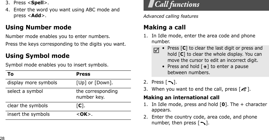 283. Press &lt;Spell&gt;.4. Enter the word you want using ABC mode and press &lt;Add&gt;.Using Number modeNumber mode enables you to enter numbers. Press the keys corresponding to the digits you want.Using Symbol modeSymbol mode enables you to insert symbols.Call functionsAdvanced calling featuresMaking a call1. In Idle mode, enter the area code and phone number.2. Press [ ].3. When you want to end the call, press [ ].Making an international call1. In Idle mode, press and hold [0]. The + character appears.2. Enter the country code, area code, and phone number, then press [ ].To Pressdisplay more symbols [Up] or [Down]. select a symbol the corresponding number key.clear the symbols [C]. insert the symbols &lt;OK&gt;.•  Press [C] to clear the last digit or press and hold [C] to clear the whole display. You can move the cursor to edit an incorrect digit.•  Press and hold [] to enter a pause between numbers.