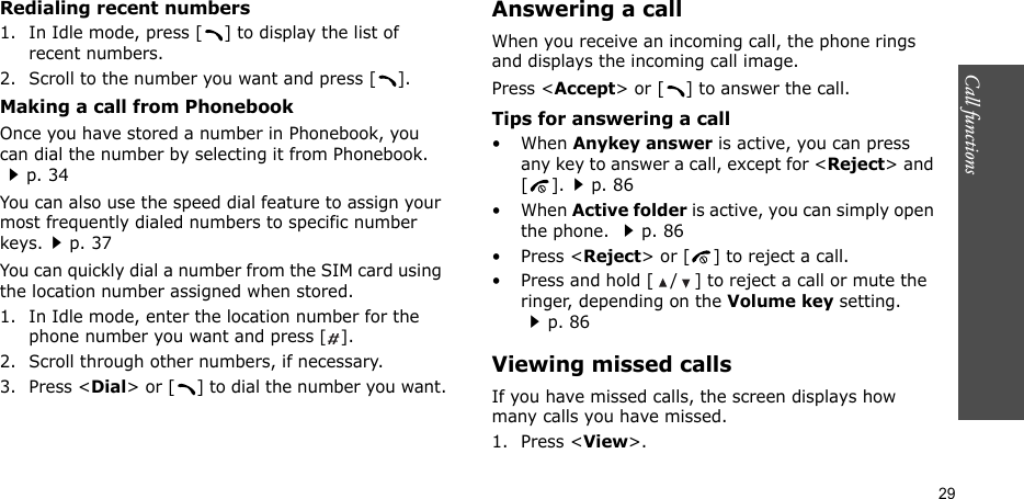 Call functions    29Redialing recent numbers1. In Idle mode, press [ ] to display the list of recent numbers.2. Scroll to the number you want and press [ ].Making a call from PhonebookOnce you have stored a number in Phonebook, you can dial the number by selecting it from Phonebook. p. 34You can also use the speed dial feature to assign your most frequently dialed numbers to specific number keys.p. 37You can quickly dial a number from the SIM card using the location number assigned when stored.1. In Idle mode, enter the location number for the phone number you want and press [].2. Scroll through other numbers, if necessary.3. Press &lt;Dial&gt; or [ ] to dial the number you want.Answering a callWhen you receive an incoming call, the phone rings and displays the incoming call image. Press &lt;Accept&gt; or [ ] to answer the call.Tips for answering a call• When Anykey answer is active, you can press any key to answer a call, except for &lt;Reject&gt; and [].p. 86• When Active folder is active, you can simply open the phone. p. 86• Press &lt;Reject&gt; or [ ] to reject a call.• Press and hold [ / ] to reject a call or mute the ringer, depending on the Volume key setting. p. 86Viewing missed callsIf you have missed calls, the screen displays how many calls you have missed.1. Press &lt;View&gt;.
