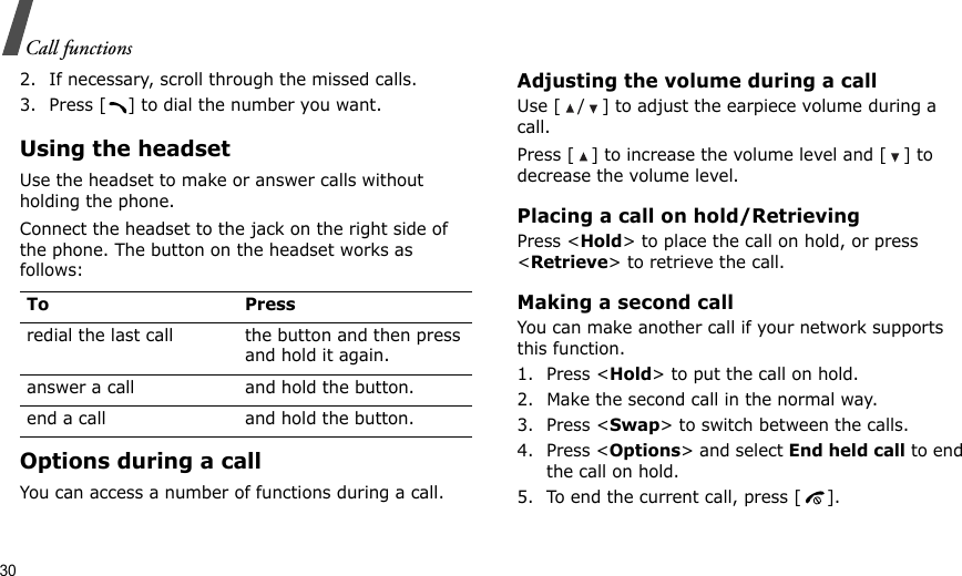 30Call functions2. If necessary, scroll through the missed calls.3. Press [ ] to dial the number you want.Using the headsetUse the headset to make or answer calls without holding the phone. Connect the headset to the jack on the right side of the phone. The button on the headset works as follows:Options during a callYou can access a number of functions during a call.Adjusting the volume during a callUse [ / ] to adjust the earpiece volume during a call.Press [ ] to increase the volume level and [ ] to decrease the volume level.Placing a call on hold/RetrievingPress &lt;Hold&gt; to place the call on hold, or press &lt;Retrieve&gt; to retrieve the call.Making a second callYou can make another call if your network supports this function.1. Press &lt;Hold&gt; to put the call on hold.2. Make the second call in the normal way.3. Press &lt;Swap&gt; to switch between the calls.4. Press &lt;Options&gt; and select End held call to end the call on hold.5. To end the current call, press [ ].To Pressredial the last call the button and then press and hold it again.answer a call and hold the button.end a call and hold the button.