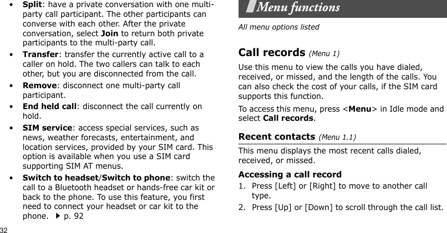 32•Split: have a private conversation with one multi-party call participant. The other participants can converse with each other. After the private conversation, select Join to return both private participants to the multi-party call.•Transfer: transfer the currently active call to a caller on hold. The two callers can talk to each other, but you are disconnected from the call.•Remove: disconnect one multi-party call participant.•End held call: disconnect the call currently on hold.•SIM service: access special services, such as news, weather forecasts, entertainment, and location services, provided by your SIM card. This option is available when you use a SIM card supporting SIM AT menus.•Switch to headset/Switch to phone: switch the call to a Bluetooth headset or hands-free car kit or back to the phone. To use this feature, you first need to connect your headset or car kit to the phone. p. 92Menu functionsAll menu options listedCall records(Menu 1) Use this menu to view the calls you have dialed, received, or missed, and the length of the calls. You can also check the cost of your calls, if the SIM card supports this function.To access this menu, press &lt;Menu&gt; in Idle mode and select Call records.Recent contacts(Menu 1.1)This menu displays the most recent calls dialed, received, or missed. Accessing a call record1. Press [Left] or [Right] to move to another call type.2. Press [Up] or [Down] to scroll through the call list. 