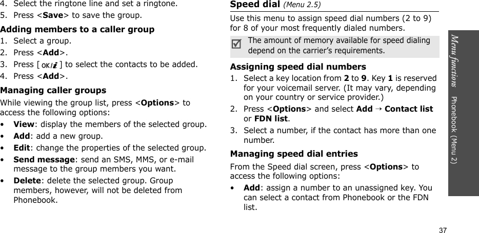 Menu functions    Phonebook(Menu 2)374. Select the ringtone line and set a ringtone.5. Press &lt;Save&gt; to save the group.Adding members to a caller group1. Select a group.2. Press &lt;Add&gt;.3. Press [ ] to select the contacts to be added.4. Press &lt;Add&gt;.Managing caller groupsWhile viewing the group list, press &lt;Options&gt; to access the following options:•View: display the members of the selected group.•Add: add a new group.•Edit: change the properties of the selected group.•Send message: send an SMS, MMS, or e-mail message to the group members you want.•Delete: delete the selected group. Group members, however, will not be deleted from Phonebook.Speed dial (Menu 2.5)Use this menu to assign speed dial numbers (2 to 9) for 8 of your most frequently dialed numbers.Assigning speed dial numbers1. Select a key location from 2 to 9. Key 1 is reserved for your voicemail server. (It may vary, depending on your country or service provider.)2. Press &lt;Options&gt; and select Add → Contact list or FDN list.3. Select a number, if the contact has more than one number.Managing speed dial entriesFrom the Speed dial screen, press &lt;Options&gt; to access the following options:•Add: assign a number to an unassigned key. You can select a contact from Phonebook or the FDN list.The amount of memory available for speed dialing depend on the carrier’s requirements.