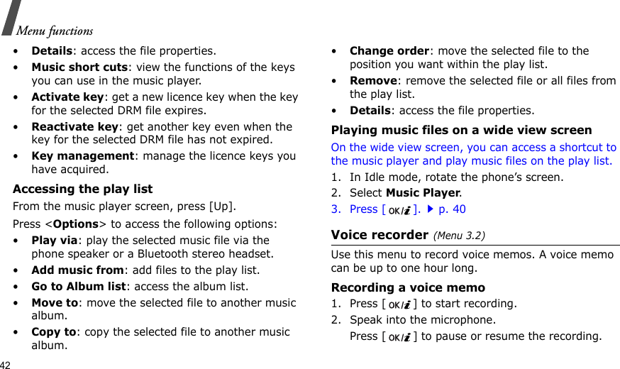 42Menu functions•Details: access the file properties.•Music short cuts: view the functions of the keys you can use in the music player.•Activate key: get a new licence key when the key for the selected DRM file expires.•Reactivate key: get another key even when the key for the selected DRM file has not expired.•Key management: manage the licence keys you have acquired.Accessing the play listFrom the music player screen, press [Up].Press &lt;Options&gt; to access the following options:•Play via: play the selected music file via the phone speaker or a Bluetooth stereo headset.•Add music from: add files to the play list.•Go to Album list: access the album list.•Move to: move the selected file to another music album.•Copy to: copy the selected file to another music album.•Change order: move the selected file to the position you want within the play list.•Remove: remove the selected file or all files from the play list.•Details: access the file properties.Playing music files on a wide view screenOn the wide view screen, you can access a shortcut to the music player and play music files on the play list.1. In Idle mode, rotate the phone’s screen.2. Select Music Player.3. Press [ ].p. 40Voice recorder(Menu 3.2)Use this menu to record voice memos. A voice memo can be up to one hour long.Recording a voice memo1. Press [ ] to start recording. 2. Speak into the microphone.Press [ ] to pause or resume the recording.