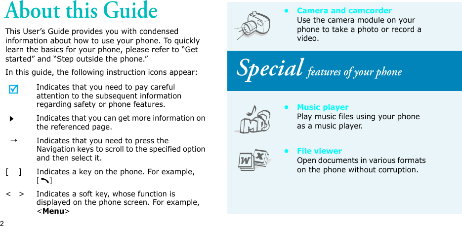 2About this GuideThis User’s Guide provides you with condensed information about how to use your phone. To quickly learn the basics for your phone, please refer to “Get started” and “Step outside the phone.”In this guide, the following instruction icons appear:Indicates that you need to pay careful attention to the subsequent information regarding safety or phone features.Indicates that you can get more information on the referenced page.  →Indicates that you need to press the Navigation keys to scroll to the specified option and then select it.[    ]Indicates a key on the phone. For example, []&lt;   &gt;Indicates a soft key, whose function is displayed on the phone screen. For example, &lt;Menu&gt;• Camera and camcorderUse the camera module on your phone to take a photo or record a video. Special features of your phone•Music playerPlay music files using your phone as a music player.• File viewerOpen documents in various formats on the phone without corruption.