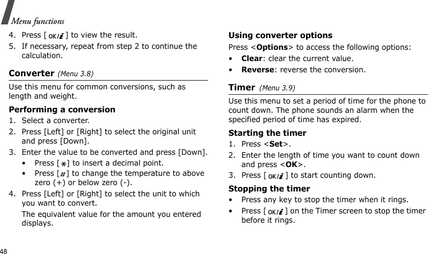 48Menu functions4. Press [ ] to view the result.5. If necessary, repeat from step 2 to continue the calculation.Converter(Menu 3.8)Use this menu for common conversions, such as length and weight.Performing a conversion1. Select a converter.2. Press [Left] or [Right] to select the original unit and press [Down].3. Enter the value to be converted and press [Down].•Press [] to insert a decimal point.•Press [] to change the temperature to above zero (+) or below zero (-).4. Press [Left] or [Right] to select the unit to which you want to convert.The equivalent value for the amount you entered displays.Using converter optionsPress &lt;Options&gt; to access the following options:•Clear: clear the current value.•Reverse: reverse the conversion.Timer(Menu 3.9)Use this menu to set a period of time for the phone to count down. The phone sounds an alarm when the specified period of time has expired.Starting the timer1. Press &lt;Set&gt;.2. Enter the length of time you want to count down and press &lt;OK&gt;.3. Press [ ] to start counting down.Stopping the timer• Press any key to stop the timer when it rings.• Press [ ] on the Timer screen to stop the timer before it rings.