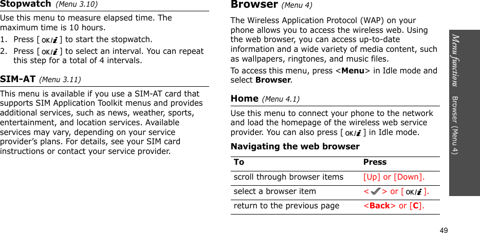 Menu functions    Browser(Menu 4)49Stopwatch(Menu 3.10)Use this menu to measure elapsed time. The maximum time is 10 hours.1. Press [ ] to start the stopwatch.2. Press [ ] to select an interval. You can repeat this step for a total of 4 intervals.SIM-AT(Menu 3.11) This menu is available if you use a SIM-AT card that supports SIM Application Toolkit menus and provides additional services, such as news, weather, sports, entertainment, and location services. Available services may vary, depending on your service provider’s plans. For details, see your SIM card instructions or contact your service provider.Browser(Menu 4) The Wireless Application Protocol (WAP) on your phone allows you to access the wireless web. Using the web browser, you can access up-to-date information and a wide variety of media content, such as wallpapers, ringtones, and music files.To access this menu, press &lt;Menu&gt; in Idle mode and select Browser.Home(Menu 4.1)Use this menu to connect your phone to the network and load the homepage of the wireless web service provider. You can also press [ ] in Idle mode.Navigating the web browserTo Pressscroll through browser items  [Up] or [Down]. select a browser item &lt;&gt; or [].return to the previous page &lt;Back&gt; or [C].