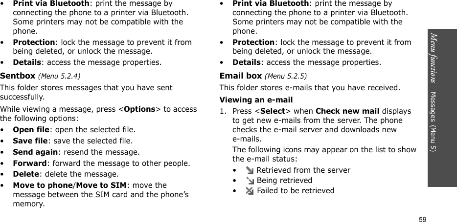 Menu functions    Messages(Menu 5)59•Print via Bluetooth: print the message by connecting the phone to a printer via Bluetooth. Some printers may not be compatible with the phone.•Protection: lock the message to prevent it from being deleted, or unlock the message.•Details: access the message properties.Sentbox (Menu 5.2.4)This folder stores messages that you have sent successfully.While viewing a message, press &lt;Options&gt; to access the following options:•Open file: open the selected file.•Save file: save the selected file.•Send again: resend the message.•Forward: forward the message to other people.•Delete: delete the message.•Move to phone/Move to SIM: move the message between the SIM card and the phone’s memory.•Print via Bluetooth: print the message by connecting the phone to a printer via Bluetooth. Some printers may not be compatible with the phone.•Protection: lock the message to prevent it from being deleted, or unlock the message.•Details: access the message properties.Email box (Menu 5.2.5)This folder stores e-mails that you have received.Viewing an e-mail1. Press &lt;Select&gt; when Check new mail displays to get new e-mails from the server. The phone checks the e-mail server and downloads new e-mails. The following icons may appear on the list to show the e-mail status:•  Retrieved from the server•  Being retrieved•  Failed to be retrieved