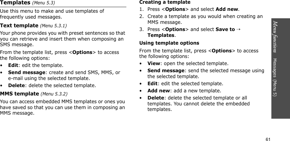 Menu functions    Messages(Menu 5)61Templates (Menu 5.3)Use this menu to make and use templates of frequently used messages.Text template (Menu 5.3.1)Your phone provides you with preset sentences so that you can retrieve and insert them when composing an SMS message.From the template list, press &lt;Options&gt; to access the following options:•Edit: edit the template.•Send message: create and send SMS, MMS, or e-mail using the selected template.•Delete: delete the selected template.MMS template (Menu 5.3.2)You can access embedded MMS templates or ones you have saved so that you can use them in composing an MMS message.Creating a template1. Press &lt;Options&gt; and select Add new.2. Create a template as you would when creating an MMS message.3. Press &lt;Options&gt; and select Save to → Templates.Using template optionsFrom the template list, press &lt;Options&gt; to access the following options:•View: open the selected template.•Send message: send the selected message using the selected template.•Edit: edit the selected template.•Add new: add a new template.•Delete: delete the selected template or all templates. You cannot delete the embedded templates.