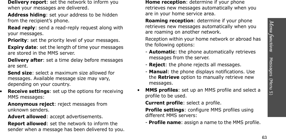 Menu functions    Messages(Menu 5)63Delivery report: set the network to inform you when your messages are delivered.Address hiding: set your address to be hidden from the recipient’s phone.Read reply: send a read-reply request along with your messages.Priority: set the priority level of your messages.Expiry date: set the length of time your messages are stored in the MMS server.Delivery after: set a time delay before messages are sent.Send size: select a maximum size allowed for messages. Available message size may vary, depending on your country.•Receive settings: set up the options for receiving MMS messages:Anonymous reject: reject messages from unknown senders.Advert allowed: accept advertisements.Report allowed: set the network to inform the sender when a message has been delivered to you.Home reception: determine if your phone retrieves new messages automatically when you are in your home service area.Roaming reception: determine if your phone retrieves new messages automatically when you are roaming on another network.Reception within your home network or abroad has the following options:- Automatic: the phone automatically retrieves messages from the server.- Reject: the phone rejects all messages.- Manual: the phone displays notifications. Use the Retrieve option to manually retrieve new messages.•MMS profiles: set up an MMS profile and select a profile to be used.Current profile: select a profile.Profile settings: configure MMS profiles using different MMS servers:- Profile name: assign a name to the MMS profile. 