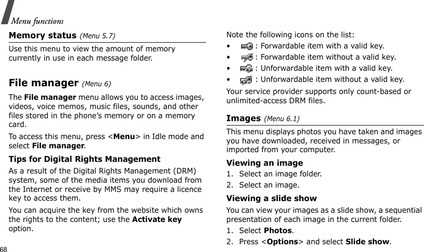 68Menu functionsMemory status(Menu 5.7)Use this menu to view the amount of memory currently in use in each message folder.File manager(Menu 6)The File manager menu allows you to access images, videos, voice memos, music files, sounds, and other files stored in the phone’s memory or on a memory card.To access this menu, press &lt;Menu&gt; in Idle mode and select File manager.Tips for Digital Rights ManagementAs a result of the Digital Rights Management (DRM) system, some of the media items you download from the Internet or receive by MMS may require a licence key to access them. You can acquire the key from the website which owns the rights to the content; use the Activate key option. Note the following icons on the list: • : Forwardable item with a valid key.• : Forwardable item without a valid key.• : Unforwardable item with a valid key.• : Unforwardable item without a valid key.Your service provider supports only count-based or unlimited-access DRM files.Images(Menu 6.1)This menu displays photos you have taken and images you have downloaded, received in messages, or imported from your computer.Viewing an image1. Select an image folder.2. Select an image.Viewing a slide showYou can view your images as a slide show, a sequential presentation of each image in the current folder.1. Select Photos.2. Press &lt;Options&gt; and select Slide show.