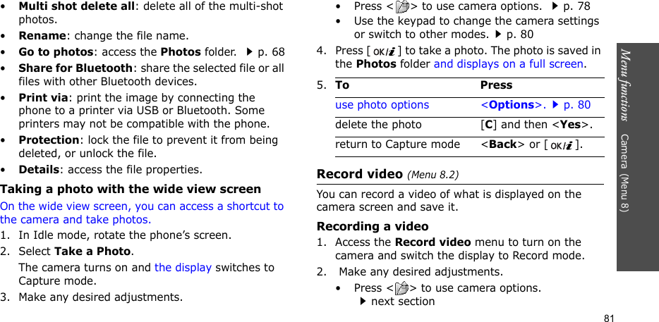 Menu functions    Camera(Menu 8)81•Multi shot delete all: delete all of the multi-shot photos.•Rename: change the file name.•Go to photos: access the Photos folder. p. 68•Share for Bluetooth: share the selected file or all files with other Bluetooth devices.•Print via: print the image by connecting the phone to a printer via USB or Bluetooth. Some printers may not be compatible with the phone.•Protection: lock the file to prevent it from being deleted, or unlock the file.•Details: access the file properties.Taking a photo with the wide view screenOn the wide view screen, you can access a shortcut to the camera and take photos.1. In Idle mode, rotate the phone’s screen.2. Select Take a Photo. The camera turns on and the display switches to Capture mode.3. Make any desired adjustments.• Press &lt; &gt; to use camera options. p. 78• Use the keypad to change the camera settings or switch to other modes.p. 804. Press [ ] to take a photo. The photo is saved in the Photos folder and displays on a full screen.Record video (Menu 8.2)You can record a video of what is displayed on the camera screen and save it.Recording a video1. Access the Record video menu to turn on the camera and switch the display to Record mode.2.  Make any desired adjustments. • Press &lt; &gt; to use camera options. next section5.To Pressuse photo options &lt;Options&gt;.p. 80delete the photo [C] and then &lt;Yes&gt;.return to Capture mode &lt;Back&gt; or [ ].