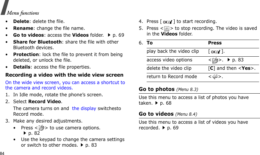 84Menu functions•Delete: delete the file.•Rename: change the file name.•Go to videos: access the Videos folder. p. 69•Share for Bluetooth: share the file with other Bluetooth devices.•Protection: lock the file to prevent it from being deleted, or unlock the file.•Details: access the file properties.Recording a video with the wide view screenOn the wide view screen, you can access a shortcut to the camera and record videos.1. In Idle mode, rotate the phone’s screen.2. Select Record Video. The camera turns on and  the display switchesto Record mode.3. Make any desired adjustments. • Press &lt; &gt; to use camera options. p. 82• Use the keypad to change the camera settings or switch to other modes.p. 834. Press [ ] to start recording.5. Press &lt; &gt; to stop recording. The video is saved in the Videos folder.Go to photos (Menu 8.3)Use this menu to access a list of photos you have taken.p. 68Go to videos (Menu 8.4)Use this menu to access a list of videos you have recorded.p. 696.To Pressplay back the video clip [ ].access video options &lt; &gt;. p. 83delete the video clip [C] and then &lt;Yes&gt;.return to Record mode &lt; &gt;.