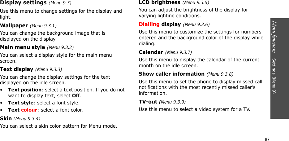 Menu functions    Settings(Menu 9)87Display settings(Menu 9.3)Use this menu to change settings for the display and light.Wallpaper(Menu 9.3.1)You can change the background image that is displayed on the display.Main menu style(Menu 9.3.2)You can select a display style for the main menu screen.Text display(Menu 9.3.3) You can change the display settings for the text displayed on the idle screen.•Text position: select a text position. If you do not want to display text, select Off.•Text style: select a font style.•Text colour: select a font color.Skin (Menu 9.3.4) You can select a skin color pattern for Menu mode.LCD brightness(Menu 9.3.5)You can adjust the brightness of the display for varying lighting conditions.Dialling display(Menu 9.3.6)Use this menu to customize the settings for numbers entered and the background color of the display while dialing.Calendar(Menu 9.3.7)Use this menu to display the calendar of the current month on the idle screen.Show caller information(Menu 9.3.8)Use this menu to set the phone to display missed call notifications with the most recently missed caller’s information. TV-out (Menu 9.3.9)Use this menu to select a video system for a TV.