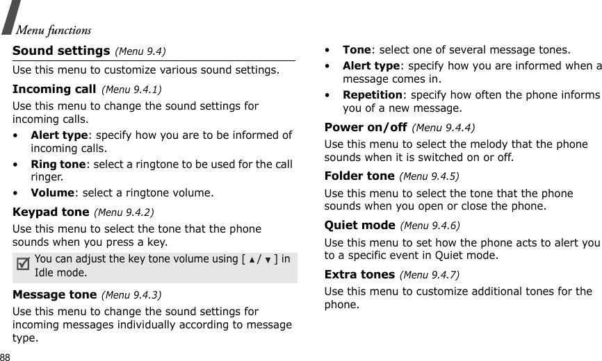 88Menu functionsSound settings(Menu 9.4)Use this menu to customize various sound settings.Incoming call(Menu 9.4.1)Use this menu to change the sound settings for incoming calls.•Alert type: specify how you are to be informed of incoming calls.•Ring tone: select a ringtone to be used for the call ringer.•Volume: select a ringtone volume.Keypad tone(Menu 9.4.2)Use this menu to select the tone that the phone sounds when you press a key. Message tone(Menu 9.4.3) Use this menu to change the sound settings for incoming messages individually according to message type.•Tone: select one of several message tones. •Alert type: specify how you are informed when a message comes in. •Repetition: specify how often the phone informs you of a new message.Power on/off(Menu 9.4.4)Use this menu to select the melody that the phone sounds when it is switched on or off. Folder tone(Menu 9.4.5)Use this menu to select the tone that the phone sounds when you open or close the phone. Quiet mode(Menu 9.4.6)Use this menu to set how the phone acts to alert you to a specific event in Quiet mode. Extra tones(Menu 9.4.7) Use this menu to customize additional tones for the phone. You can adjust the key tone volume using [/] in Idle mode.