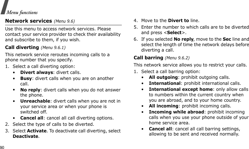 90Menu functionsNetwork services(Menu 9.6)Use this menu to access network services. Please contact your service provider to check their availability and subscribe to them, if you wish.Call diverting(Menu 9.6.1)This network service reroutes incoming calls to a phone number that you specify.1. Select a call diverting option:•Divert always: divert calls.•Busy: divert calls when you are on another call.•No reply: divert calls when you do not answer the phone.•Unreachable: divert calls when you are not in your service area or when your phone is switched off.•Cancel all: cancel all call diverting options.2. Select the type of calls to be diverted.3. Select Activate. To deactivate call diverting, select Deactivate.4. Move to the Divert to line.5. Enter the number to which calls are to be diverted and press &lt;Select&gt;.6. If you selected No reply, move to the Sec line and select the length of time the network delays before diverting a call.Call barring (Menu 9.6.2)This network service allows you to restrict your calls.1. Select a call barring option:•All outgoing: prohibit outgoing calls.•International: prohibit international calls.•International except home: only allow calls to numbers within the current country when you are abroad, and to your home country.•All incoming: prohibit incoming calls.•Incoming while abroad: prohibit incoming calls when you use your phone outside of your home service area.•Cancel all: cancel all call barring settings, allowing to be sent and received normally.