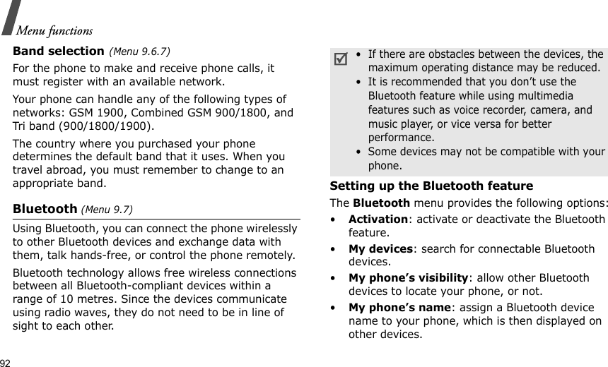 92Menu functionsBand selection(Menu 9.6.7)For the phone to make and receive phone calls, it must register with an available network. Your phone can handle any of the following types of networks: GSM 1900, Combined GSM 900/1800, and Tri band (900/1800/1900).The country where you purchased your phone determines the default band that it uses. When you travel abroad, you must remember to change to an appropriate band. Bluetooth (Menu 9.7) Using Bluetooth, you can connect the phone wirelessly to other Bluetooth devices and exchange data with them, talk hands-free, or control the phone remotely.Bluetooth technology allows free wireless connections between all Bluetooth-compliant devices within a range of 10 metres. Since the devices communicate using radio waves, they do not need to be in line of sight to each other.Setting up the Bluetooth featureThe Bluetooth menu provides the following options:•Activation: activate or deactivate the Bluetooth feature.•My devices: search for connectable Bluetooth devices.•My phone’s visibility: allow other Bluetooth devices to locate your phone, or not.•My phone’s name: assign a Bluetooth device name to your phone, which is then displayed on other devices.•  If there are obstacles between the devices, the maximum operating distance may be reduced.•  It is recommended that you don’t use the Bluetooth feature while using multimedia features such as voice recorder, camera, and music player, or vice versa for better performance.•  Some devices may not be compatible with your phone.