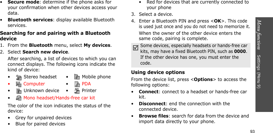 Menu functions    Settings(Menu 9)93•Secure mode: determine if the phone asks for your confirmation when other devices access your data.•Bluetooth services: display available Bluetooth services. Searching for and pairing with a Bluetooth device1. From the Bluetooth menu, select My devices.2. Select Search new device.After searching, a list of devices to which you can connect displays. The following icons indicate the kind of device:The color of the icon indicates the status of the device:• Grey for unpaired devices• Blue for paired devices• Red for devices that are currently connected to your phone3. Select a device.4. Enter a Bluetooth PIN and press &lt;OK&gt;. This code is used just once and you do not need to memorize it.When the owner of the other device enters the same code, pairing is complete.Using device optionsFrom the device list, press &lt;Options&gt; to access the following options:•Connect: connect to a headset or hands-free car kit.•Disconnect: end the connection with the connected device.•Browse files: search for data from the device and import data directly to your phone.•  Stereo headset •  Mobile phone• Computer • PDA•  Unknown device •  Printer• Mono headset/Hands-free car kitSome devices, especially headsets or hands-free car kits, may have a fixed Bluetooth PIN, such as 0000. If the other device has one, you must enter the code.