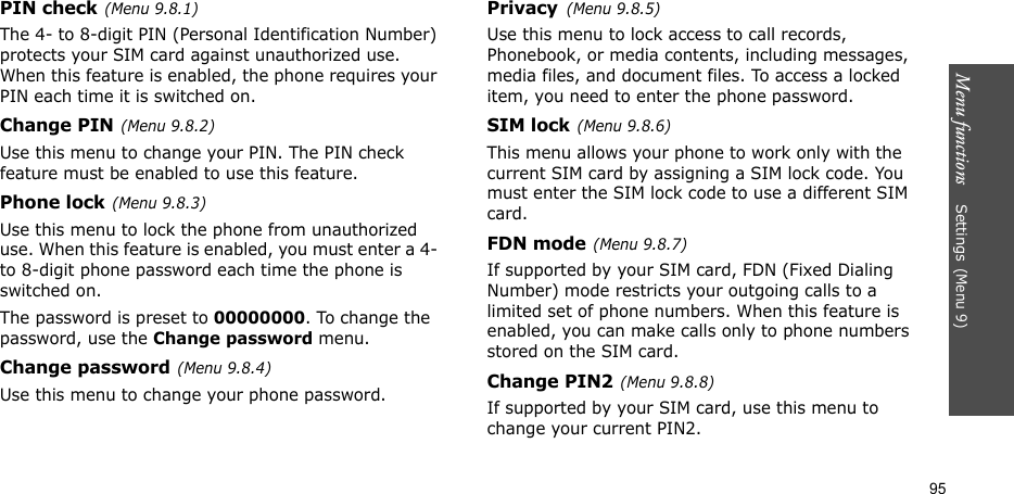 Menu functions    Settings(Menu 9)95PIN check(Menu 9.8.1)The 4- to 8-digit PIN (Personal Identification Number) protects your SIM card against unauthorized use. When this feature is enabled, the phone requires your PIN each time it is switched on.Change PIN(Menu 9.8.2) Use this menu to change your PIN. The PIN check feature must be enabled to use this feature.Phone lock(Menu 9.8.3)Use this menu to lock the phone from unauthorized use. When this feature is enabled, you must enter a 4- to 8-digit phone password each time the phone is switched on.The password is preset to 00000000. To change the password, use the Change password menu.Change password(Menu 9.8.4)Use this menu to change your phone password.Privacy(Menu 9.8.5)Use this menu to lock access to call records, Phonebook, or media contents, including messages, media files, and document files. To access a locked item, you need to enter the phone password.SIM lock(Menu 9.8.6)This menu allows your phone to work only with the current SIM card by assigning a SIM lock code. You must enter the SIM lock code to use a different SIM card.FDN mode(Menu 9.8.7) If supported by your SIM card, FDN (Fixed Dialing Number) mode restricts your outgoing calls to a limited set of phone numbers. When this feature is enabled, you can make calls only to phone numbers stored on the SIM card.Change PIN2(Menu 9.8.8)If supported by your SIM card, use this menu to change your current PIN2.