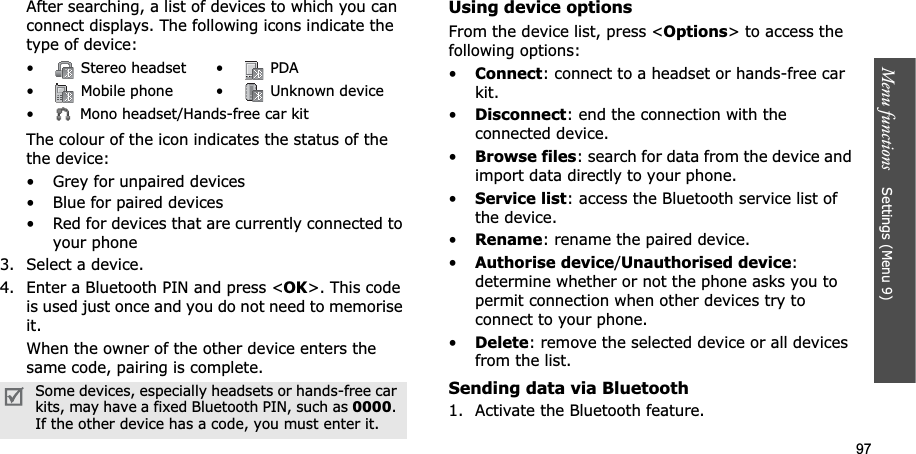 97Menu functions    Settings (Menu 9)After searching, a list of devices to which you can connect displays. The following icons indicate the type of device:The colour of the icon indicates the status of the the device:• Grey for unpaired devices• Blue for paired devices• Red for devices that are currently connected to your phone3. Select a device.4. Enter a Bluetooth PIN and press &lt;OK&gt;. This code is used just once and you do not need to memorise it.When the owner of the other device enters the same code, pairing is complete.Using device optionsFrom the device list, press &lt;Options&gt; to access the following options: •Connect: connect to a headset or hands-free car kit.•Disconnect: end the connection with the connected device.•Browse files: search for data from the device and import data directly to your phone.•Service list: access the Bluetooth service list of the device.•Rename: rename the paired device.•Authorise device/Unauthorised device:determine whether or not the phone asks you to permit connection when other devices try to connect to your phone.•Delete: remove the selected device or all devices from the list.Sending data via Bluetooth1. Activate the Bluetooth feature.•  Stereo headset •  PDA•  Mobile phone •  Unknown device•  Mono headset/Hands-free car kitSome devices, especially headsets or hands-free car kits, may have a fixed Bluetooth PIN, such as 0000.If the other device has a code, you must enter it.
