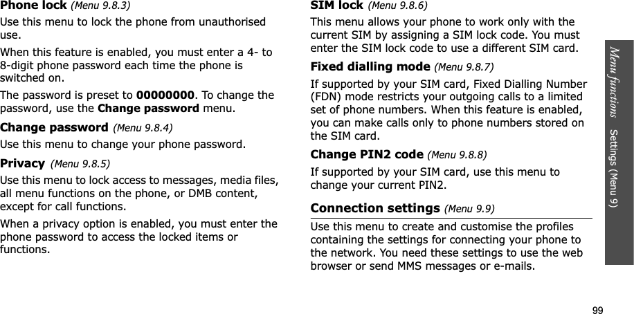 99Menu functions    Settings (Menu 9)Phone lock (Menu 9.8.3)Use this menu to lock the phone from unauthorised use.When this feature is enabled, you must enter a 4- to 8-digit phone password each time the phone is switched on.The password is preset to 00000000. To change the password, use the Change password menu.Change password(Menu 9.8.4)Use this menu to change your phone password. Privacy(Menu 9.8.5)Use this menu to lock access to messages, media files, all menu functions on the phone, or DMB content, except for call functions. When a privacy option is enabled, you must enter the phone password to access the locked items or functions. SIM lock(Menu 9.8.6)This menu allows your phone to work only with the current SIM by assigning a SIM lock code. You must enter the SIM lock code to use a different SIM card.Fixed dialling mode (Menu 9.8.7)If supported by your SIM card, Fixed Dialling Number (FDN) mode restricts your outgoing calls to a limited set of phone numbers. When this feature is enabled, you can make calls only to phone numbers stored on the SIM card.Change PIN2 code (Menu 9.8.8)If supported by your SIM card, use this menu to change your current PIN2. Connection settings (Menu 9.9)Use this menu to create and customise the profiles containing the settings for connecting your phone to the network. You need these settings to use the web browser or send MMS messages or e-mails.