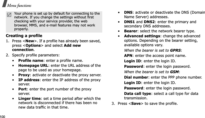 100Menu functionsCreating a profile1. Press &lt;New&gt;. If a profile has already been saved, press &lt;Options&gt; and select Add new connection.2. Specify profile parameters: •Profile name: enter a profile name.•Homepage URL: enter the URL address of the page to be used as your homepage.•Proxy: activate or deactivate the proxy server.•IP address: enter the IP address of the proxy server.•Port: enter the port number of the proxy server.•Linger time: set a time period after which the network is disconnected if there has been no new data traffic in that time.•DNS: activate or deactivate the DNS (Domain Name Server) addresses. •DNS1 and DNS2: enter the primary and secondary DNS addresses.•Bearer: select the network bearer type.•Advanced settings: change the advanced options. Depending on the bearer setting, available options vary.When the bearer is set to GPRS:APN: enter the access point name.Login ID: enter the login ID.Password: enter the login password.When the bearer is set to GSM:Dial number: enter the PPP phone number.Login ID: enter the login ID.Password: enter the login password.Data call type: select a call type for data transmission.3. Press &lt;Save&gt; to save the profile.Your phone is set up by default for connecting to the network. If you change the settings without first checking with your service provider, the web browser, MMS, and e-mail features may not work properly.