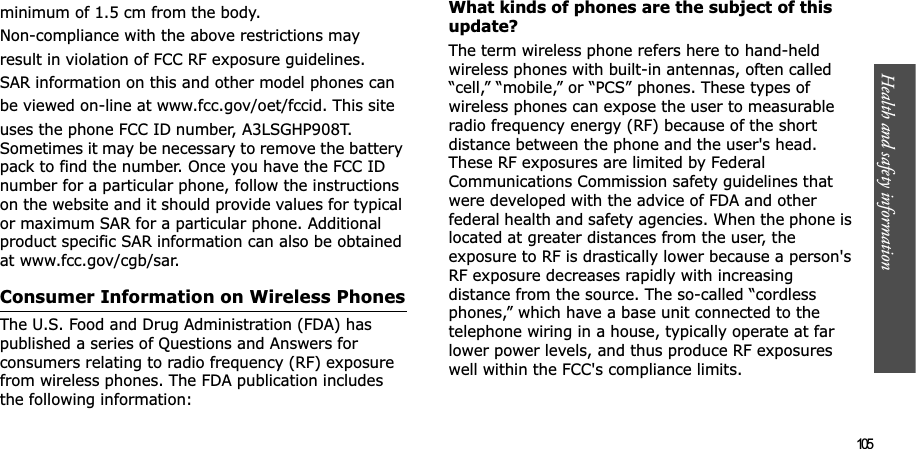Health and safety information  105minimum of 1.5 cm from the body.Non-compliance with the above restrictions mayresult in violation of FCC RF exposure guidelines.SAR information on this and other model phones canbe viewed on-line at www.fcc.gov/oet/fccid. This siteuses the phone FCC ID number, A3LSGHP908T. Sometimes it may be necessary to remove the battery pack to find the number. Once you have the FCC ID number for a particular phone, follow the instructions on the website and it should provide values for typical or maximum SAR for a particular phone. Additional product specific SAR information can also be obtained at www.fcc.gov/cgb/sar.Consumer Information on Wireless PhonesThe U.S. Food and Drug Administration (FDA) has published a series of Questions and Answers for consumers relating to radio frequency (RF) exposure from wireless phones. The FDA publication includes the following information:What kinds of phones are the subject of this update?The term wireless phone refers here to hand-held wireless phones with built-in antennas, often called “cell,” “mobile,” or “PCS” phones. These types of wireless phones can expose the user to measurable radio frequency energy (RF) because of the short distance between the phone and the user&apos;s head. These RF exposures are limited by Federal Communications Commission safety guidelines that were developed with the advice of FDA and other federal health and safety agencies. When the phone is located at greater distances from the user, the exposure to RF is drastically lower because a person&apos;s RF exposure decreases rapidly with increasing distance from the source. The so-called “cordless phones,” which have a base unit connected to the telephone wiring in a house, typically operate at far lower power levels, and thus produce RF exposures well within the FCC&apos;s compliance limits.