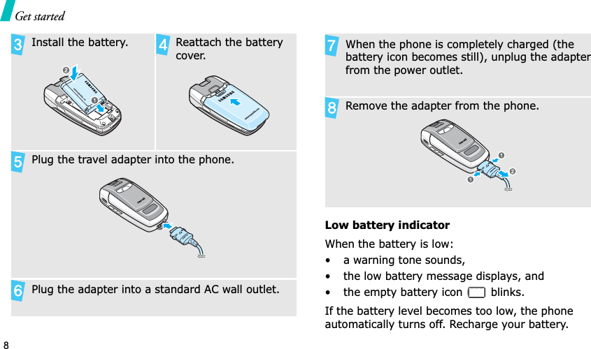 8Get startedLow battery indicatorWhen the battery is low:• a warning tone sounds,• the low battery message displays, and• the empty battery icon   blinks.If the battery level becomes too low, the phone automatically turns off. Recharge your battery. Install the battery. Reattach the battery cover.Plug the travel adapter into the phone.Plug the adapter into a standard AC wall outlet.When the phone is completely charged (the battery icon becomes still), unplug the adapter from the power outlet.Remove the adapter from the phone.