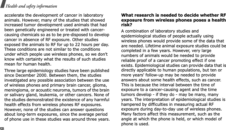 108Health and safety informationaccelerate the development of cancer in laboratory animals. However, many of the studies that showed increased tumor development used animals that had been genetically engineered or treated with cancer-causing chemicals so as to be pre-disposed to develop cancer in absence of RF exposure. Other studies exposed the animals to RF for up to 22 hours per day. These conditions are not similar to the conditions under which people use wireless phones, so we don&apos;t know with certainty what the results of such studies mean for human health.Three large epidemiology studies have been published since December 2000. Between them, the studies investigated any possible association between the use of wireless phones and primary brain cancer, glioma, meningioma, or acoustic neuroma, tumors of the brain or salivary gland, leukemia, or other cancers. None of the studies demonstrated the existence of any harmful health effects from wireless phones RF exposures. However, none of the studies can answer questions about long-term exposures, since the average period of phone use in these studies was around three years.What research is needed to decide whether RF exposure from wireless phones poses a health risk?A combination of laboratory studies and epidemiological studies of people actually using wireless phones would provide some of the data that are needed. Lifetime animal exposure studies could be completed in a few years. However, very large numbers of animals would be needed to provide reliable proof of a cancer promoting effect if one exists. Epidemiological studies can provide data that is directly applicable to human populations, but ten or more years&apos; follow-up may be needed to provide answers about some health effects, such as cancer. This is because the interval between the time of exposure to a cancer-causing agent and the time tumors develop - if they do - may be many, many years. The interpretation of epidemiological studies is hampered by difficulties in measuring actual RF exposure during day-to-day use of wireless phones. Many factors affect this measurement, such as the angle at which the phone is held, or which model of phone is used.