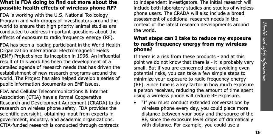 Health and safety information  109What is FDA doing to find out more about the possible health effects of wireless phone RF?FDA is working with the U.S. National Toxicology Program and with groups of investigators around the world to ensure that high priority animal studies are conducted to address important questions about the effects of exposure to radio frequency energy (RF).FDA has been a leading participant in the World Health Organization international Electromagnetic Fields (EMF) Project since its inception in 1996. An influential result of this work has been the development of a detailed agenda of research needs that has driven the establishment of new research programs around the world. The Project has also helped develop a series of public information documents on EMF issues.FDA and Cellular Telecommunications &amp; Internet Association (CTIA) have a formal Cooperative Research and Development Agreement (CRADA) to do research on wireless phone safety. FDA provides the scientific oversight, obtaining input from experts in government, industry, and academic organizations. CTIA-funded research is conducted through contracts to independent investigators. The initial research will include both laboratory studies and studies of wireless phone users. The CRADA will also include a broad assessment of additional research needs in the context of the latest research developments around the world.What steps can I take to reduce my exposure to radio frequency energy from my wireless phone?If there is a risk from these products - and at this point we do not know that there is - it is probably very small. But if you are concerned about avoiding even potential risks, you can take a few simple steps to minimize your exposure to radio frequency energy (RF). Since time is a key factor in how much exposure a person receives, reducing the amount of time spent using a wireless phone will reduce RF exposure.• “If you must conduct extended conversations by wireless phone every day, you could place more distance between your body and the source of the RF, since the exposure level drops off dramatically with distance. For example, you could use a 