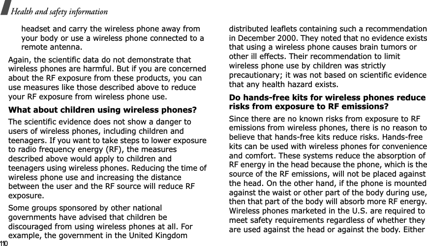 110Health and safety informationheadset and carry the wireless phone away from your body or use a wireless phone connected to a remote antenna.Again, the scientific data do not demonstrate that wireless phones are harmful. But if you are concerned about the RF exposure from these products, you can use measures like those described above to reduce your RF exposure from wireless phone use.What about children using wireless phones?The scientific evidence does not show a danger to users of wireless phones, including children and teenagers. If you want to take steps to lower exposure to radio frequency energy (RF), the measures described above would apply to children and teenagers using wireless phones. Reducing the time of wireless phone use and increasing the distance between the user and the RF source will reduce RF exposure.Some groups sponsored by other national governments have advised that children be discouraged from using wireless phones at all. For example, the government in the United Kingdom distributed leaflets containing such a recommendation in December 2000. They noted that no evidence exists that using a wireless phone causes brain tumors or other ill effects. Their recommendation to limit wireless phone use by children was strictly precautionary; it was not based on scientific evidence that any health hazard exists. Do hands-free kits for wireless phones reduce risks from exposure to RF emissions?Since there are no known risks from exposure to RF emissions from wireless phones, there is no reason to believe that hands-free kits reduce risks. Hands-free kits can be used with wireless phones for convenience and comfort. These systems reduce the absorption of RF energy in the head because the phone, which is the source of the RF emissions, will not be placed against the head. On the other hand, if the phone is mounted against the waist or other part of the body during use, then that part of the body will absorb more RF energy. Wireless phones marketed in the U.S. are required to meet safety requirements regardless of whether they are used against the head or against the body. Either 