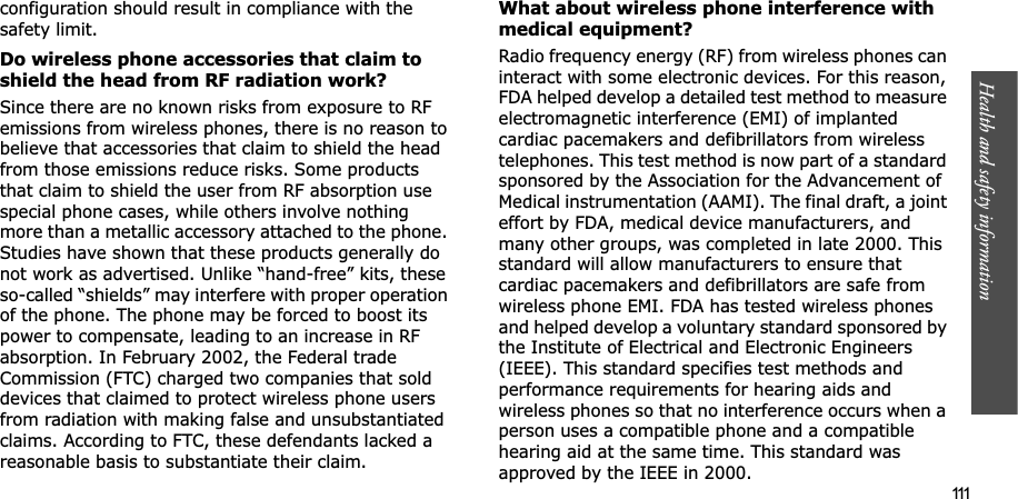 Health and safety information  111configuration should result in compliance with the safety limit.Do wireless phone accessories that claim to shield the head from RF radiation work?Since there are no known risks from exposure to RF emissions from wireless phones, there is no reason to believe that accessories that claim to shield the head from those emissions reduce risks. Some products that claim to shield the user from RF absorption use special phone cases, while others involve nothing more than a metallic accessory attached to the phone. Studies have shown that these products generally do not work as advertised. Unlike “hand-free” kits, these so-called “shields” may interfere with proper operation of the phone. The phone may be forced to boost its power to compensate, leading to an increase in RF absorption. In February 2002, the Federal trade Commission (FTC) charged two companies that sold devices that claimed to protect wireless phone users from radiation with making false and unsubstantiated claims. According to FTC, these defendants lacked a reasonable basis to substantiate their claim.What about wireless phone interference with medical equipment?Radio frequency energy (RF) from wireless phones can interact with some electronic devices. For this reason, FDA helped develop a detailed test method to measure electromagnetic interference (EMI) of implanted cardiac pacemakers and defibrillators from wireless telephones. This test method is now part of a standard sponsored by the Association for the Advancement of Medical instrumentation (AAMI). The final draft, a joint effort by FDA, medical device manufacturers, and many other groups, was completed in late 2000. This standard will allow manufacturers to ensure that cardiac pacemakers and defibrillators are safe from wireless phone EMI. FDA has tested wireless phones and helped develop a voluntary standard sponsored by the Institute of Electrical and Electronic Engineers (IEEE). This standard specifies test methods and performance requirements for hearing aids and wireless phones so that no interference occurs when a person uses a compatible phone and a compatible hearing aid at the same time. This standard was approved by the IEEE in 2000.