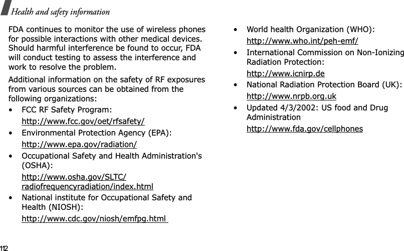 112Health and safety informationFDA continues to monitor the use of wireless phones for possible interactions with other medical devices. Should harmful interference be found to occur, FDA will conduct testing to assess the interference and work to resolve the problem.Additional information on the safety of RF exposures from various sources can be obtained from the following organizations:• FCC RF Safety Program:http://www.fcc.gov/oet/rfsafety/• Environmental Protection Agency (EPA):http://www.epa.gov/radiation/• Occupational Safety and Health Administration&apos;s (OSHA): http://www.osha.gov/SLTC/radiofrequencyradiation/index.html• National institute for Occupational Safety and Health (NIOSH):http://www.cdc.gov/niosh/emfpg.html • World health Organization (WHO):http://www.who.int/peh-emf/• International Commission on Non-Ionizing Radiation Protection:http://www.icnirp.de• National Radiation Protection Board (UK):http://www.nrpb.org.uk• Updated 4/3/2002: US food and Drug Administrationhttp://www.fda.gov/cellphones