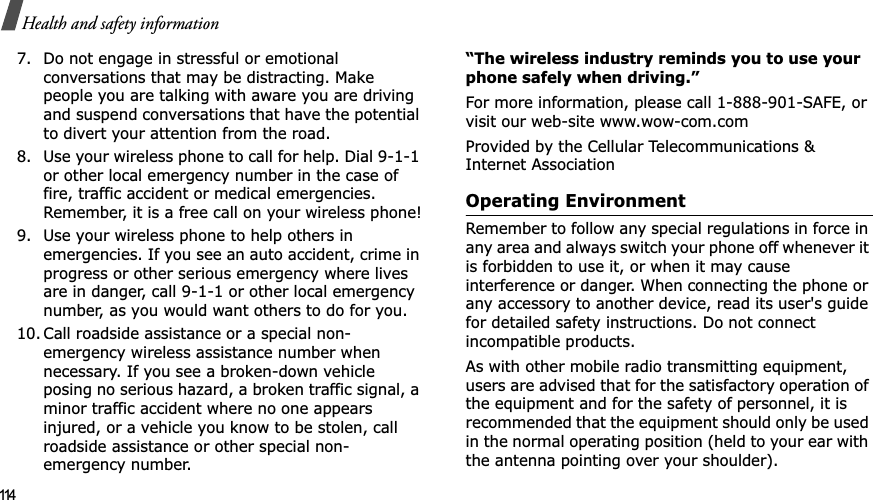 114Health and safety information7. Do not engage in stressful or emotional conversations that may be distracting. Make people you are talking with aware you are driving and suspend conversations that have the potential to divert your attention from the road.8. Use your wireless phone to call for help. Dial 9-1-1 or other local emergency number in the case of fire, traffic accident or medical emergencies. Remember, it is a free call on your wireless phone!9. Use your wireless phone to help others in emergencies. If you see an auto accident, crime in progress or other serious emergency where lives are in danger, call 9-1-1 or other local emergency number, as you would want others to do for you.10. Call roadside assistance or a special non-emergency wireless assistance number when necessary. If you see a broken-down vehicle posing no serious hazard, a broken traffic signal, a minor traffic accident where no one appears injured, or a vehicle you know to be stolen, call roadside assistance or other special non-emergency number.“The wireless industry reminds you to use your phone safely when driving.”For more information, please call 1-888-901-SAFE, or visit our web-site www.wow-com.comProvided by the Cellular Telecommunications &amp; Internet AssociationOperating EnvironmentRemember to follow any special regulations in force in any area and always switch your phone off whenever it is forbidden to use it, or when it may cause interference or danger. When connecting the phone or any accessory to another device, read its user&apos;s guide for detailed safety instructions. Do not connect incompatible products.As with other mobile radio transmitting equipment, users are advised that for the satisfactory operation of the equipment and for the safety of personnel, it is recommended that the equipment should only be used in the normal operating position (held to your ear with the antenna pointing over your shoulder).