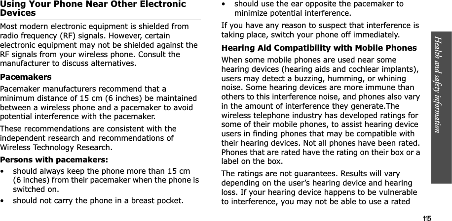 Health and safety information  115Using Your Phone Near Other Electronic DevicesMost modern electronic equipment is shielded from radio frequency (RF) signals. However, certain electronic equipment may not be shielded against the RF signals from your wireless phone. Consult the manufacturer to discuss alternatives.PacemakersPacemaker manufacturers recommend that a minimum distance of 15 cm (6 inches) be maintained between a wireless phone and a pacemaker to avoid potential interference with the pacemaker.These recommendations are consistent with the independent research and recommendations of Wireless Technology Research.Persons with pacemakers:• should always keep the phone more than 15 cm (6 inches) from their pacemaker when the phone is switched on.• should not carry the phone in a breast pocket.• should use the ear opposite the pacemaker to minimize potential interference.If you have any reason to suspect that interference is taking place, switch your phone off immediately.Hearing Aid Compatibility with Mobile PhonesWhen some mobile phones are used near some hearing devices (hearing aids and cochlear implants), users may detect a buzzing, humming, or whining noise. Some hearing devices are more immune than others to this interference noise, and phones also vary in the amount of interference they generate.The wireless telephone industry has developed ratings for some of their mobile phones, to assist hearing device users in finding phones that may be compatible with their hearing devices. Not all phones have been rated. Phones that are rated have the rating on their box or a label on the box.The ratings are not guarantees. Results will vary depending on the user’s hearing device and hearing loss. If your hearing device happens to be vulnerable to interference, you may not be able to use a rated 