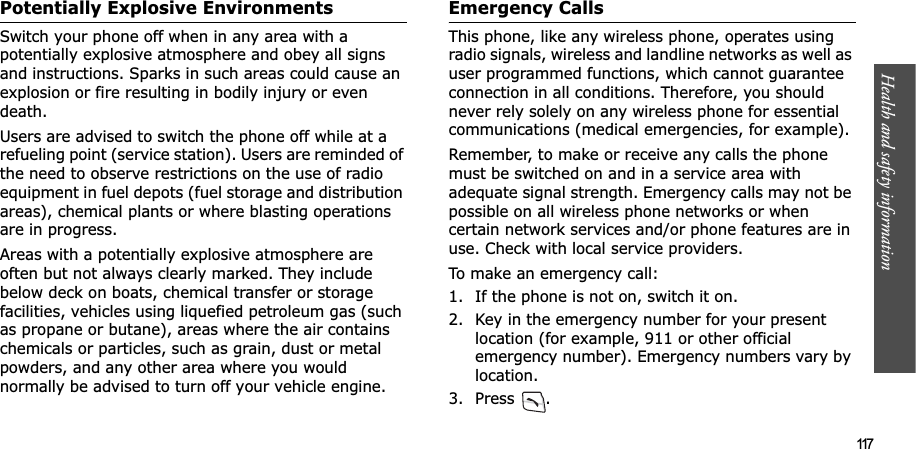 Health and safety information  117Potentially Explosive EnvironmentsSwitch your phone off when in any area with a potentially explosive atmosphere and obey all signs and instructions. Sparks in such areas could cause an explosion or fire resulting in bodily injury or even death.Users are advised to switch the phone off while at a refueling point (service station). Users are reminded of the need to observe restrictions on the use of radio equipment in fuel depots (fuel storage and distribution areas), chemical plants or where blasting operations are in progress.Areas with a potentially explosive atmosphere are often but not always clearly marked. They include below deck on boats, chemical transfer or storage facilities, vehicles using liquefied petroleum gas (such as propane or butane), areas where the air contains chemicals or particles, such as grain, dust or metal powders, and any other area where you would normally be advised to turn off your vehicle engine.Emergency CallsThis phone, like any wireless phone, operates using radio signals, wireless and landline networks as well as user programmed functions, which cannot guarantee connection in all conditions. Therefore, you should never rely solely on any wireless phone for essential communications (medical emergencies, for example).Remember, to make or receive any calls the phone must be switched on and in a service area with adequate signal strength. Emergency calls may not be possible on all wireless phone networks or when certain network services and/or phone features are in use. Check with local service providers.To make an emergency call:1. If the phone is not on, switch it on.2. Key in the emergency number for your present location (for example, 911 or other official emergency number). Emergency numbers vary by location.3. Press .