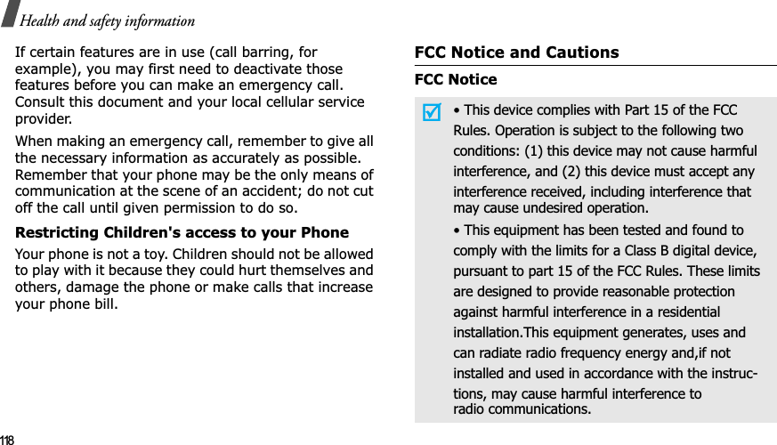 118Health and safety informationIf certain features are in use (call barring, for example), you may first need to deactivate those features before you can make an emergency call. Consult this document and your local cellular service provider.When making an emergency call, remember to give all the necessary information as accurately as possible. Remember that your phone may be the only means of communication at the scene of an accident; do not cut off the call until given permission to do so.Restricting Children&apos;s access to your PhoneYour phone is not a toy. Children should not be allowed to play with it because they could hurt themselves and others, damage the phone or make calls that increase your phone bill.FCC Notice and CautionsFCC Notice• This device complies with Part 15 of the FCCRules. Operation is subject to the following twoconditions: (1) this device may not cause harmfulinterference, and (2) this device must accept anyinterference received, including interference thatmay cause undesired operation.• This equipment has been tested and found tocomply with the limits for a Class B digital device,pursuant to part 15 of the FCC Rules. These limitsare designed to provide reasonable protectionagainst harmful interference in a residentialinstallation.This equipment generates, uses andcan radiate radio frequency energy and,if notinstalled and used in accordance with the instruc-tions, may cause harmful interference toradio communications.