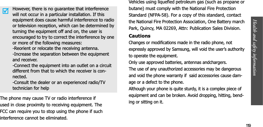 Health and safety information  119The phone may cause TV or radio interference ifused in close proximity to receiving equipment. TheFCC can require you to stop using the phone if suchinterference cannot be eliminated.Vehicles using liquefied petroleum gas (such as propane or butane) must comply with the National Fire Protection Standard (NFPA-58). For a copy of this standard, contact the National Fire Protection Association, One Battery march Park, Quincy, MA 02269, Attn: Publication Sales Division.CautionsChanges or modifications made in the radio phone, not expressly approved by Samsung, will void the user’s authority to operate the equipment. Only use approved batteries, antennas andchargers. The use of any unauthorized accessories may be dangerous and void the phone warranty if  said accessories cause dam-age or a defect to the phone.Although your phone is quite sturdy, it is a complex piece of equipment and can be broken. Avoid dropping, hitting, bend-ing or sitting on it.However, there is no guarantee that interference will not occur in a particular installation. If this equipment does cause harmful interference to radio or television reception, which can be determined by turning the equipment off and on, the user is encouraged to try to correct the interference by one or more of the following measures:-Reorient or relocate the receiving antenna.-Increase the separation between the equipment and receiver.-Connect the equipment into an outlet on a circuit different from that to which the receiver is con-nected.-Consult the dealer or an experienced radio/TV technician for help