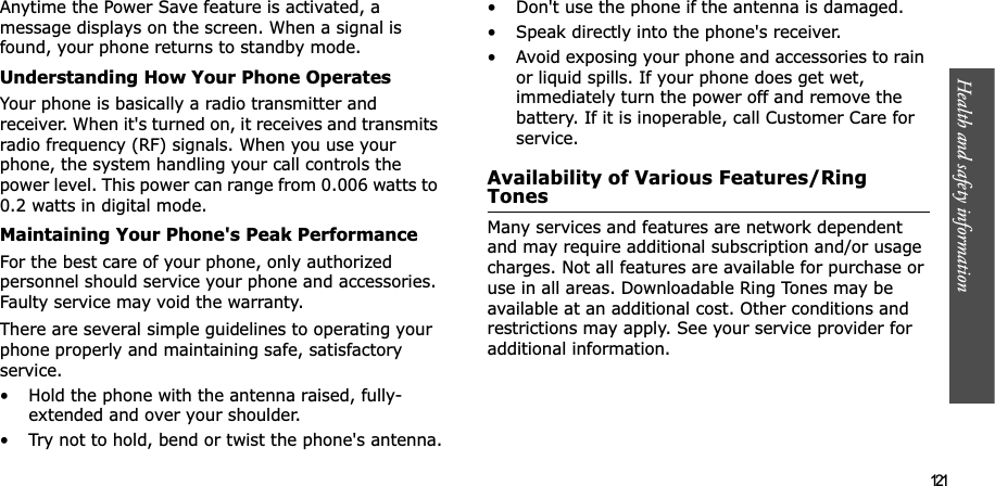 Health and safety information  121Anytime the Power Save feature is activated, a message displays on the screen. When a signal is found, your phone returns to standby mode.Understanding How Your Phone OperatesYour phone is basically a radio transmitter and receiver. When it&apos;s turned on, it receives and transmits radio frequency (RF) signals. When you use your phone, the system handling your call controls the power level. This power can range from 0.006 watts to 0.2 watts in digital mode.Maintaining Your Phone&apos;s Peak PerformanceFor the best care of your phone, only authorized personnel should service your phone and accessories. Faulty service may void the warranty.There are several simple guidelines to operating your phone properly and maintaining safe, satisfactory service.• Hold the phone with the antenna raised, fully-extended and over your shoulder.• Try not to hold, bend or twist the phone&apos;s antenna.• Don&apos;t use the phone if the antenna is damaged.• Speak directly into the phone&apos;s receiver.• Avoid exposing your phone and accessories to rain or liquid spills. If your phone does get wet, immediately turn the power off and remove the battery. If it is inoperable, call Customer Care for service.Availability of Various Features/Ring TonesMany services and features are network dependent and may require additional subscription and/or usage charges. Not all features are available for purchase or use in all areas. Downloadable Ring Tones may be available at an additional cost. Other conditions and restrictions may apply. See your service provider for additional information.