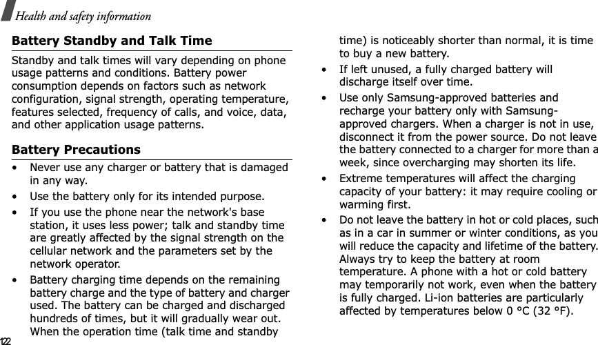 122Health and safety informationBattery Standby and Talk TimeStandby and talk times will vary depending on phone usage patterns and conditions. Battery power consumption depends on factors such as network configuration, signal strength, operating temperature, features selected, frequency of calls, and voice, data, and other application usage patterns. Battery Precautions• Never use any charger or battery that is damaged in any way.• Use the battery only for its intended purpose.• If you use the phone near the network&apos;s base station, it uses less power; talk and standby time are greatly affected by the signal strength on the cellular network and the parameters set by the network operator.• Battery charging time depends on the remaining battery charge and the type of battery and charger used. The battery can be charged and discharged hundreds of times, but it will gradually wear out. When the operation time (talk time and standby time) is noticeably shorter than normal, it is time to buy a new battery.• If left unused, a fully charged battery will discharge itself over time.• Use only Samsung-approved batteries and recharge your battery only with Samsung-approved chargers. When a charger is not in use, disconnect it from the power source. Do not leave the battery connected to a charger for more than a week, since overcharging may shorten its life.• Extreme temperatures will affect the charging capacity of your battery: it may require cooling or warming first.• Do not leave the battery in hot or cold places, such as in a car in summer or winter conditions, as you will reduce the capacity and lifetime of the battery. Always try to keep the battery at room temperature. A phone with a hot or cold battery may temporarily not work, even when the battery is fully charged. Li-ion batteries are particularly affected by temperatures below 0 °C (32 °F).