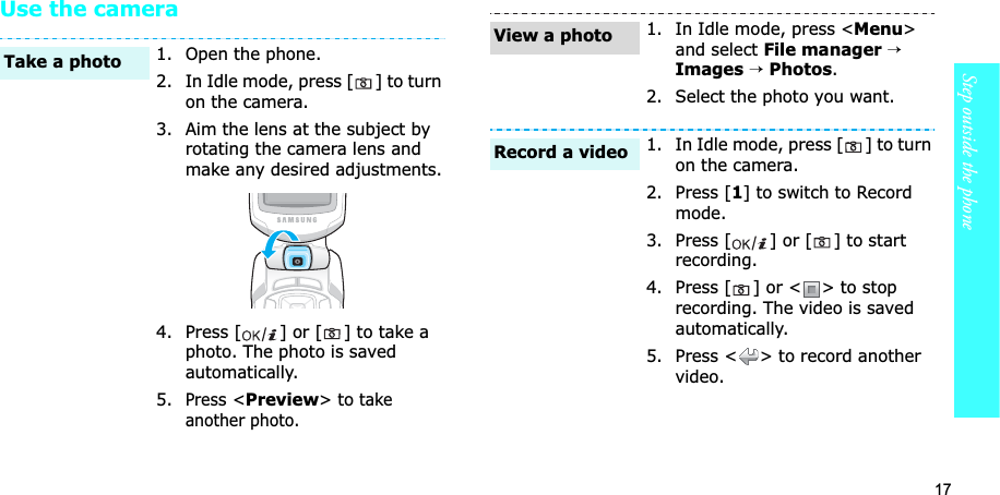 17Step outside the phoneUse the camera1. Open the phone.2. In Idle mode, press [ ] to turn on the camera.3. Aim the lens at the subject by rotating the camera lens and make any desired adjustments.4. Press [ ] or [ ] to take a photo. The photo is saved automatically.5.Press &lt;Preview&gt; to take another photo.Take a photo1. In Idle mode, press &lt;Menu&gt;and select File manager→Images→Photos.2. Select the photo you want.1. In Idle mode, press [ ] to turn on the camera.2. Press [1] to switch to Record mode.3. Press [ ] or [ ] to start recording.4. Press [ ] or &lt; &gt; to stop recording. The video is saved automatically.5. Press &lt; &gt; to record another video.View a photoRecord a video