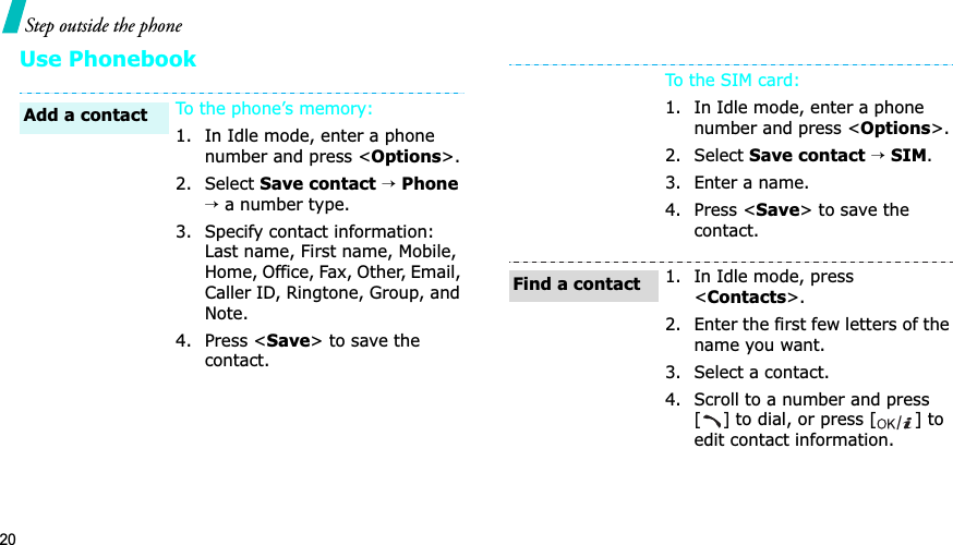 20Step outside the phoneUse PhonebookTo the phone’s memory:1. In Idle mode, enter a phone number and press &lt;Options&gt;.2. Select Save contact→Phone→ a number type.3. Specify contact information: Last name, First name, Mobile, Home, Office, Fax, Other, Email, Caller ID, Ringtone, Group, and Note.4. Press &lt;Save&gt; to save the contact.Add a contactTo the SIM card:1. In Idle mode, enter a phone number and press &lt;Options&gt;.2. Select Save contact→SIM.3. Enter a name.4. Press &lt;Save&gt; to save the contact.1. In Idle mode, press &lt;Contacts&gt;.2. Enter the first few letters of the name you want.3. Select a contact.4. Scroll to a number and press [] to dial, or press [ ] to edit contact information.Find a contact